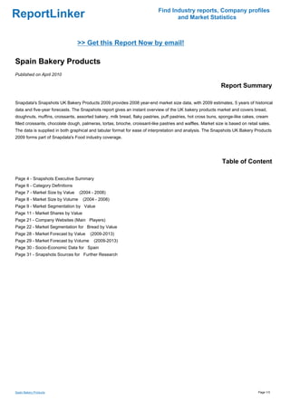 Find Industry reports, Company profiles
ReportLinker                                                                       and Market Statistics



                                 >> Get this Report Now by email!

Spain Bakery Products
Published on April 2010

                                                                                                              Report Summary

Snapdata's Snapshots UK Bakery Products 2009 provides 2008 year-end market size data, with 2009 estimates, 5 years of historical
data and five-year forecasts. The Snapshots report gives an instant overview of the UK bakery products market and covers bread,
doughnuts, muffins, croissants, assorted bakery, milk bread, flaky pastries, puff pastries, hot cross buns, sponge-like cakes, cream
filled croissants, chocolate dough, palmeras, tortas, brioche, croissant-like pastries and waffles. Market size is based on retail sales.
The data is supplied in both graphical and tabular format for ease of interpretation and analysis. The Snapshots UK Bakery Products
2009 forms part of Snapdata's Food industry coverage.




                                                                                                               Table of Content

Page 4 - Snapshots Executive Summary
Page 6 - Category Definitions
Page 7 - Market Size by Value     (2004 - 2008)
Page 8 - Market Size by Volume      (2004 - 2008)
Page 9 - Market Segmentation by Value
Page 11 - Market Shares by Value
Page 21 - Company Websites (Main Players)
Page 22 - Market Segmentation for Bread by Value
Page 28 - Market Forecast by Value      (2009-2013)
Page 29 - Market Forecast by Volume       (2009-2013)
Page 30 - Socio-Economic Data for Spain
Page 31 - Snapshots Sources for Further Research




Spain Bakery Products                                                                                                             Page 1/3
 