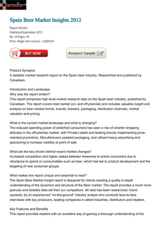 Spain Beer Market Insights 2012
Report Details:
Published:September 2012
No. of Pages: 95
Price: Single User License – US$9344




Product Synopsis
A detailed market research report on the Spain beer industry. Researched and published by
Canadean.

Introduction and Landscape
Why was the report written?
This report comprises high level market research data on the Spain beer industry, published by
Canadean. The report covers total market (on- and off-premise) and includes valuable insight and
analysis on beer market trends, brands, brewers, packaging, distribution channels, market
valuation and pricing.

What is the current market landscape and what is changing?
The reduced spending power of stretched consumers has seen a rise of smarter shopping
attitudes in the off-premise market, with Private Labels and leading brands implementing price-
oriented promotions. Manufacturers updated packaging, and utilised heavy advertising and
sponsoring to increase visibility at point of sale.

What are the key drivers behind recent market changes?
Increased competition and higher stakes between breweries to entice consumers due to
reluctance to spend on consumables such as beer, which has led to product development and the
targeting of new consumer groups.

What makes this report unique and essential to read?
The Spain Beer Market Insight report is designed for clients needing a quality in-depth
understanding of the dynamics and structure of the Beer market. The report provides a much more
granular and detailed data set than our competitors. All data has been researched, brand
upwards, by an experienced ''on-the-ground'' industry analyst who conducts face-to-face
interviews with key producers, leading companies in allied industries, distributors and retailers.

Key Features and Benefits
This report provides readers with an excellent way of gaining a thorough understanding of the
 