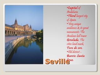 Seville Capital  of Andalusia. Third  largest city of Spain. Very unique ambience & its great monuments: The Arabian bell tower  Giralada , The cities land mark,  Toro de oro . Old district –  Barrio Santa Cruz. 