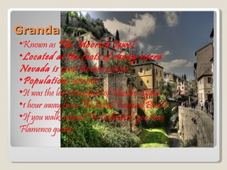 Granda Known as  The Moorish Jewel Located at the foots of showy sierra Nevada is  great Arabian palace. Population:  300,000 It was the last stronghold of Muslim Spain 1 hour away from The Costal Tropical Beach If you walk around The Cathedral, you hear Flamenco guitar 