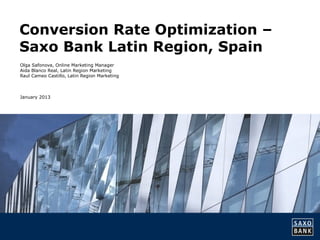 Conversion Rate Optimization –
Saxo Bank Latin Region, Spain
Olga Safonova, Online Marketing Manager
Aida Blanco Real, Latin Region Marketing
Raul Cameo Castillo, Latin Region Marketing



January 2013
 