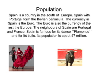 Population 
Spain is a country in the south of Europe. Spain with 
Portugal form the Iberian peninsula. The currency in 
Spain is the Euro. The Euro is also the currency of the 
rest the Europe. The neighbours of Spain are Portugal 
and France. Spain is famous for its dance ``Flamenco´´ 
and for its bulls. Its population is about 47 million. 
 