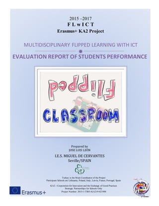 
EVALUATION REPORT OF STUDENTS PERFORMANCE
2015 –2017
F L w I C T
Erasmus+ KA2 Project
MULTIDISCIPLINARY FLIPPED LEARNING WITH ICT
Turkey is the Main Coordinator of the Project
Participant Schools are Lithuania, Poland, Italy, Latvia, France, Portugal, Spain
KA2 - Cooperation for Innovation and the Exchange of Good Practices
Strategic Partnerships for Schools Only
Project Number: 2015-1-TR01-KA219-021988
Prepared by
JOSE LUIS LEÓN
I.E.S. MIGUEL DE CERVANTES
Seville/SPAIN
 