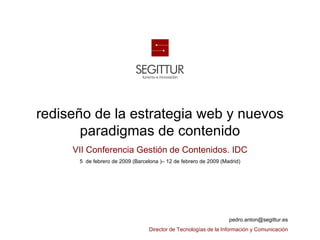 rediseño de la estrategia web y nuevos
                    paradigmas de contenido
                                    VII Conferencia Gestión de Contenidos. IDC
                                         5 de febrero de 2009 (Barcelona )– 12 de febrero de 2009 (Madrid)




                                                                                                                       pedro.anton@segittur.es

Sociedad Estatal para la Gestión de la Innovación y las Tecnologías Turísticas, S.A.
                                                                                       Director de Tecnologías de la Información y Comunicación
                                                                                                   1 |
 