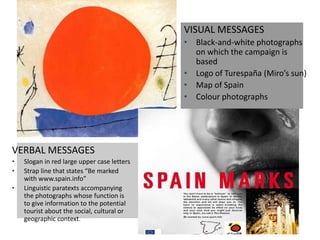 VISUAL MESSAGES
• Black-and-white photographs
on which the campaign is
based
• Logo of Turespaña (Miro’s sun)
• Map of Spain
• Colour photographs
VERBAL MESSAGES
• Slogan in red large upper case letters
• Strap line that states “Be marked
with www.spain.info”
• Linguistic paratexts accompanying
the photographs whose function is
to give information to the potential
tourist about the social, cultural or
geographic context.
 
