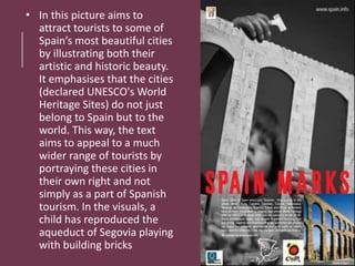 • In this picture aims to
attract tourists to some of
Spain’s most beautiful cities
by illustrating both their
artistic and historic beauty.
It emphasises that the cities
(declared UNESCO's World
Heritage Sites) do not just
belong to Spain but to the
world. This way, the text
aims to appeal to a much
wider range of tourists by
portraying these cities in
their own right and not
simply as a part of Spanish
tourism. In the visuals, a
child has reproduced the
aqueduct of Segovia playing
with building bricks
 