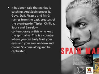 • It has been said that genius is
catching. And Spain proves it.
Goya, Dalí, Picasso and Miró:
names from the past, creators of
the avant-garde. Tápies, Chillida,
Saura and Barceló ─
contemporary artists who keep
the spirit alive. This is a country
where you can truly feast your
eyes and your soul on form and
colour. So come along and be
captivated.
 