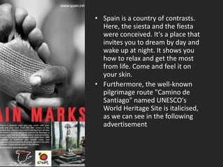 • Spain is a country of contrasts.
Here, the siesta and the fiesta
were conceived. It's a place that
invites you to dream by day and
wake up at night. It shows you
how to relax and get the most
from life. Come and feel it on
your skin.
• Furthermore, the well-known
pilgrimage route "Camino de
Santiago" named UNESCO's
World Heritage Site is italicised,
as we can see in the following
advertisement
 