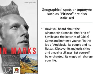 Geographical spots or toponyms
such as "Pirineo" are also
italicised
• Have you heard about the
Alhambrain Granada, the Feria of
Seville and the beaches of Cádiz?
Come and immerse yourself in the
joy of Andalucía, its people and its
fiestas. Discover its majestic cities
and amazing villages. Let yourself
be enchanted. Its magic will change
your life.
 