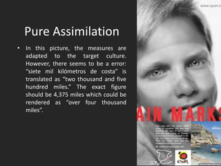 Pure Assimilation
• In this picture, the measures are
adapted to the target culture.
However, there seems to be a error:
“siete mil kilómetros de costa” is
translated as “two thousand and five
hundred miles.” The exact figure
should be 4,375 miles which could be
rendered as “over four thousand
miles”.
 