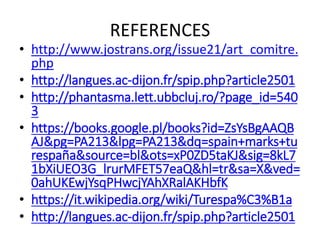 REFERENCES
• http://www.jostrans.org/issue21/art_comitre.
php
• http://langues.ac-dijon.fr/spip.php?article2501
• http://phantasma.lett.ubbcluj.ro/?page_id=540
3
• https://books.google.pl/books?id=ZsYsBgAAQB
AJ&pg=PA213&lpg=PA213&dq=spain+marks+tu
respaña&source=bl&ots=xP0ZD5taKJ&sig=8kL7
1bXiUEO3G_lrurMFET57eaQ&hl=tr&sa=X&ved=
0ahUKEwjYsqPHwcjYAhXRalAKHbfK
• https://it.wikipedia.org/wiki/Turespa%C3%B1a
• http://langues.ac-dijon.fr/spip.php?article2501
 