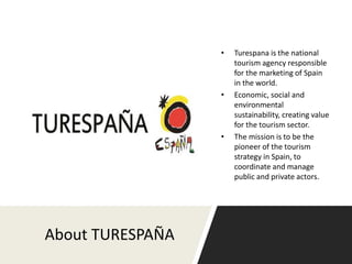 About TURESPAÑA
• Turespana is the national
tourism agency responsible
for the marketing of Spain
in the world.
• Economic, social and
environmental
sustainability, creating value
for the tourism sector.
• The mission is to be the
pioneer of the tourism
strategy in Spain, to
coordinate and manage
public and private actors.
 
