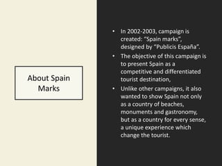 About Spain
Marks
• In 2002-2003, campaign is
created: “Spain marks”,
designed by “Publicis España”.
• The objective of this campaign is
to present Spain as a
competitive and differentiated
tourist destination,
• Unlike other campaigns, it also
wanted to show Spain not only
as a country of beaches,
monuments and gastronomy,
but as a country for every sense,
a unique experience which
change the tourist.
 