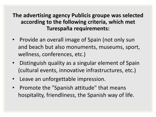 The advertising agency Publicis groupe was selected
according to the following criteria, which met
Turespaña requirements:
• Provide an overall image of Spain (not only sun
and beach but also monuments, museums, sport,
wellness, conferences, etc.)
• Distinguish quality as a singular element of Spain
(cultural events, innovative infrastructures, etc.)
• Leave an unforgettable impression.
• Promote the "Spanish attitude" that means
hospitality, friendliness, the Spanish way of life.
 