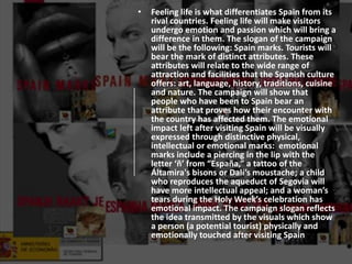 • Feeling life is what differentiates Spain from its
rival countries. Feeling life will make visitors
undergo emotion and passion which will bring a
difference in them. The slogan of the campaign
will be the following: Spain marks. Tourists will
bear the mark of distinct attributes. These
attributes will relate to the wide range of
attraction and facilities that the Spanish culture
offers: art, language, history, traditions, cuisine
and nature. The campaign will show that
people who have been to Spain bear an
attribute that proves how their encounter with
the country has affected them. The emotional
impact left after visiting Spain will be visually
expressed through distinctive physical,
intellectual or emotional marks: emotional
marks include a piercing in the lip with the
letter ‘ñ’ from “España,” a tattoo of the
Áltamira's bisons or Dalí’s moustache; a child
who reproduces the aqueduct of Segovia will
have more intellectual appeal; and a woman’s
tears during the Holy Week’s celebration has
emotional impact. The campaign slogan reflects
the idea transmitted by the visuals which show
a person (a potential tourist) physically and
emotionally touched after visiting Spain
 