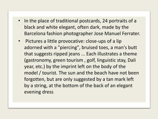 • In the place of traditional postcards, 24 portraits of a
black and white elegant, often dark, made by the
Barcelona fashion photographer Jose Manuel Ferrater.
• Pictures a little provocative: close-ups of a lip
adorned with a "piercing", bruised toes, a man's butt
that suggests ripped jeans ... Each illustrates a theme
(gastronomy, green tourism , golf, linguistic stay, Dali
year, etc.) by the imprint left on the body of the
model / tourist. The sun and the beach have not been
forgotten, but are only suggested by a tan mark left
by a string, at the bottom of the back of an elegant
evening dress
 