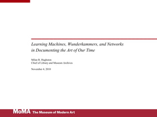 Learning Machines, Wunderkammers, and Networks
in Documenting the Art of Our Time
Milan R. Hughston
Chief of Library and Museum Archives
November 4, 2010
 
