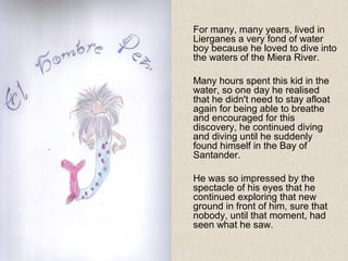 For many, many years, lived in
Lierganes a very fond of water
boy because he loved to dive into
the waters of the Miera River.
Many hours spent this kid in the
water, so one day he realised
that he didn't need to stay afloat
again for being able to breathe
and encouraged for this
discovery, he continued diving
and diving until he suddenly
found himself in the Bay of
Santander.
He was so impressed by the
spectacle of his eyes that he
continued exploring that new
ground in front of him, sure that
nobody, until that moment, had
seen what he saw.
 