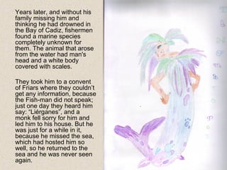 Years later, and without his
family missing him and
thinking he had drowned in
the Bay of Cadiz, fishermen
found a marine species
completely unknown for
them. The animal that arose
from the water had man's
head and a white body
covered with scales.
They took him to a convent
of Friars where they couldn’t
get any information, because
the Fish-man did not speak;
just one day they heard him
say: “Liérganes”, and a
monk fell sorry for him and
led him to his house. But he
was just for a while in it,
because he missed the sea,
which had hosted him so
well, so he returned to the
sea and he was never seen
again.
 