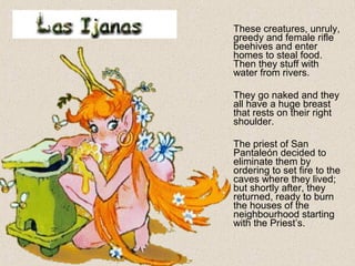 These creatures, unruly,
greedy and female rifle
beehives and enter
homes to steal food.
Then they stuff with
water from rivers.
They go naked and they
all have a huge breast
that rests on their right
shoulder.
The priest of San
Pantaleón decided to
eliminate them by
ordering to set fire to the
caves where they lived;
but shortly after, they
returned, ready to burn
the houses of the
neighbourhood starting
with the Priest’s.
 