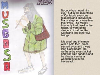 Nobody has heard him
ever, but in the mountains
of Cantabria everyone
respects and knows him.
Many shepherds owe him
their lives. The Mossy
lives only to do well in the
forest, to warn of the
dangers of nature, the
Ojancano and other evil
beings.
It is a tall and thin man
with a pale face, small,
sunken eyes and a very
long black beard. He
wears a dry moss jacket
and wolf skin sandals and
he always carries a
wooden flute in his
haversack.
 