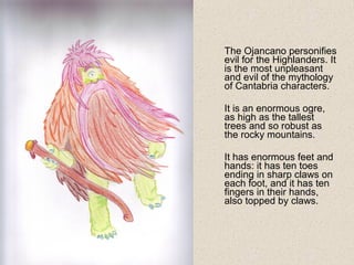 The Ojancano personifies
evil for the Highlanders. It
is the most unpleasant
and evil of the mythology
of Cantabria characters.
It is an enormous ogre,
as high as the tallest
trees and so robust as
the rocky mountains.
It has enormous feet and
hands: it has ten toes
ending in sharp claws on
each foot, and it has ten
fingers in their hands,
also topped by claws.
 
