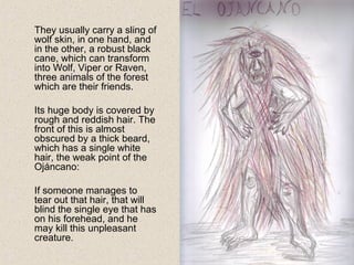 They usually carry a sling of
wolf skin, in one hand, and
in the other, a robust black
cane, which can transform
into Wolf, Viper or Raven,
three animals of the forest
which are their friends.
Its huge body is covered by
rough and reddish hair. The
front of this is almost
obscured by a thick beard,
which has a single white
hair, the weak point of the
Ojáncano:
If someone manages to
tear out that hair, that will
blind the single eye that has
on his forehead, and he
may kill this unpleasant
creature.
 