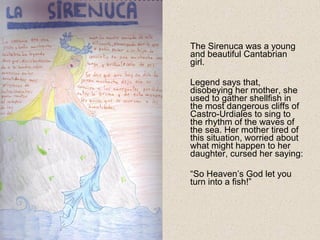 The Sirenuca was a young
and beautiful Cantabrian
girl.
Legend says that,
disobeying her mother, she
used to gather shellfish in
the most dangerous cliffs of
Castro-Urdiales to sing to
the rhythm of the waves of
the sea. Her mother tired of
this situation, worried about
what might happen to her
daughter, cursed her saying:
“So Heaven’s God let you
turn into a fish!”
 