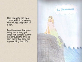 This beautiful girl was
converted into a woman
with a long, bright tail of
a fish.
Tradition says that even
today the young girl
sings her song to sailors
lost through the mist to
alert them that they are
approaching the cliffs.
 
