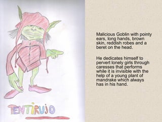 Malicious Goblin with pointy
ears, long hands, brown
skin, reddish robes and a
beret on the head.
He dedicates himself to
pervert lonely girls through
caresses that performs
while it is invisible with the
help of a young plant of
mandrake which always
has in his hand.
 