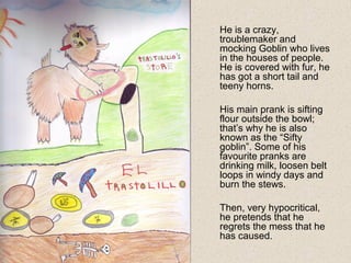 He is a crazy,
troublemaker and
mocking Goblin who lives
in the houses of people.
He is covered with fur, he
has got a short tail and
teeny horns.
His main prank is sifting
flour outside the bowl;
that’s why he is also
known as the “Sifty
goblin”. Some of his
favourite pranks are
drinking milk, loosen belt
loops in windy days and
burn the stews.
Then, very hypocritical,
he pretends that he
regrets the mess that he
has caused.
 