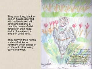 They wear long, black or
golden braids, adorned
with multicoloured silk
bows and ribbons; a
beautiful crown of wild
flowers on their head;
and a blue cape on a
long thin white tunic.
They carry in their hands
a stick of wicker or
hawthorn which shines in
a different colour every
day of the week.
 