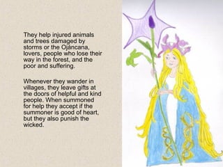 They help injured animals
and trees damaged by
storms or the Ojáncana,
lovers, people who lose their
way in the forest, and the
poor and suffering.
Whenever they wander in
villages, they leave gifts at
the doors of helpful and kind
people. When summoned
for help they accept if the
summoner is good of heart,
but they also punish the
wicked.
 