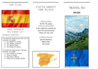 TRAVEL TO
SPAIN
FACTS ABOUT
THE PLACE
POPULATION:
46,754,778 people.
TYPICAL WEATHER:
In the capital the summers are
short, hot and dry but the
winters are very cold.
FAMOUS PEOPLE:
Antonio Banderas,
Matías Prats,
Paco León.
WHY S HO ULD
WE VI S I T I T ?
MONUMENTS, ATTRACTIONS, …
T HE F LAG
P I C T U R E R E P R E S E N T I N G
T H E P L A C E
T H E F L A G
You should visit Spain because it has a lot of
monument, for example:
 The Alhambra in Granada.
 The Aqueduct of Segovia.
 The Sagrada Familia.
 The Mosque of Córdoba.
You should visit Spain because it has many
attractions, for example:
 Port Aventura in Tarragona.
 Warner in Madrid.
 Dino Park in Albacete.
 Marina D´Or in Oropesa del Mar
 