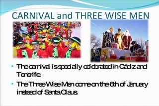 CARNIVAL and THREE WISE MEN The carnival is specially celebrated in Cádiz and Tenerife. The Three Wise Men come on the 6th of January instead of Santa Claus. 