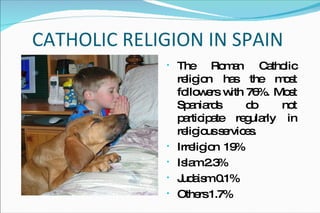 CATHOLIC RELIGION IN SPAIN The Roman Catholic religion has the most followers with 76%.  Most Spaniards do not participate regularly in religious services.  Irreligion  19% Islam 2.3%  Judaism 0.1%  Others 1.7% 