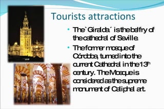 Tourists attractions The `Giralda ´ is the belfry of the cathedral of Seville. The former mosque of Córdoba, turned into the current Cathedral in the 13 th  century.  The Mosque  is considered as the supreme monument of Caliphal art.  