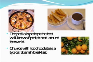 The paella is perhaps the best well-known Spanish meal around the world. Churros with hot chocolate is a typical Spanish breakfast. 
