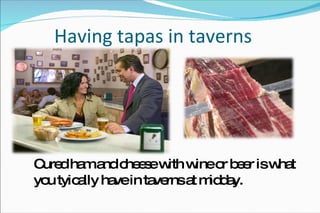 Having tapas in taverns Cured ham and cheese with wine or beer is what you tyically have in taverns at midday. 