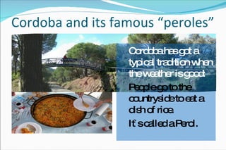 Cordoba and its famous “peroles” Cordoba has got a typical tradition when the weather is good: People go to the countryside to eat a dish of rice. It`s called a Perol. 