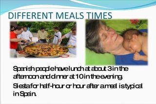 DIFFERENT MEALS TIMES  Spanish people have lunch at about 3 in the afternoon and dinner at 10 in the evening.  Siesta for half-hour or hour after a meal is typical in Spain.  
