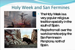 Holy Week and San Fermines The Holy Week is a very popular religious tradition specially in the south of Spain. People from all over the  world come to enjoy the San Fermines in Pamplona, north of Spain. 