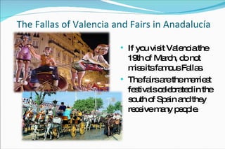 The Fallas of Valencia and Fairs in Anadalucía If you visit Valencia the 19th of March, do not miss its famous Fallas. The fairs are the merriest festivals celebrated in the south of Spain and they receive many people. 