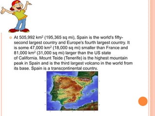  At 505,992 km2 (195,365 sq mi), Spain is the world's fifty-
second largest country and Europe's fourth largest country. It
is some 47,000 km2 (18,000 sq mi) smaller than France and
81,000 km2 (31,000 sq mi) larger than the US state
of California. Mount Teide (Tenerife) is the highest mountain
peak in Spain and is the third largest volcano in the world from
its base. Spain is a transcontinental country.
 