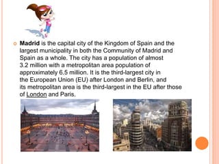  Madrid is the capital city of the Kingdom of Spain and the
largest municipality in both the Community of Madrid and
Spain as a whole. The city has a population of almost
3.2 million with a metropolitan area population of
approximately 6.5 million. It is the third-largest city in
the European Union (EU) after London and Berlin, and
its metropolitan area is the third-largest in the EU after those
of London and Paris.
 