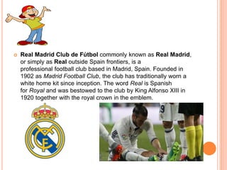  Real Madrid Club de Fútbol commonly known as Real Madrid,
or simply as Real outside Spain frontiers, is a
professional football club based in Madrid, Spain. Founded in
1902 as Madrid Football Club, the club has traditionally worn a
white home kit since inception. The word Real is Spanish
for Royal and was bestowed to the club by King Alfonso XIII in
1920 together with the royal crown in the emblem.
 