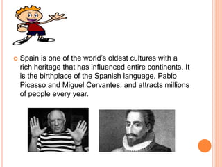  Spain is one of the world’s oldest cultures with a
rich heritage that has influenced entire continents. It
is the birthplace of the Spanish language, Pablo
Picasso and Miguel Cervantes, and attracts millions
of people every year.
 