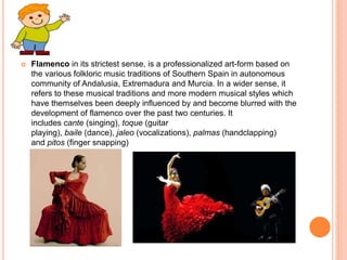  Flamenco in its strictest sense, is a professionalized art-form based on
the various folkloric music traditions of Southern Spain in autonomous
community of Andalusia, Extremadura and Murcia. In a wider sense, it
refers to these musical traditions and more modern musical styles which
have themselves been deeply influenced by and become blurred with the
development of flamenco over the past two centuries. It
includes cante (singing), toque (guitar
playing), baile (dance), jaleo (vocalizations), palmas (handclapping)
and pitos (finger snapping)
 
