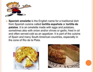  Spanish omelette is the English name for a traditional dish
from Spanish cuisine called tortilla española or tortilla de
patatas. It is an omelette made with eggs and potatoes,
sometimes also with onion and/or chives or garlic; fried in oil
and often served cold as an appetizer. It is part of the cuisine
of Spain and many South American countries, especially in
the zone of Rio de la Plata.
 