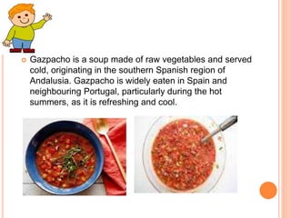  Gazpacho is a soup made of raw vegetables and served
cold, originating in the southern Spanish region of
Andalusia. Gazpacho is widely eaten in Spain and
neighbouring Portugal, particularly during the hot
summers, as it is refreshing and cool.
 